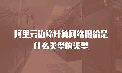 阿里云边缘计算网络报价是什么类型的类型