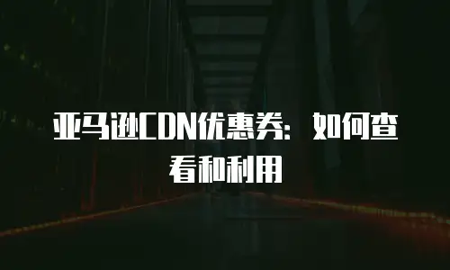亚马逊CDN优惠券：如何查看和利用