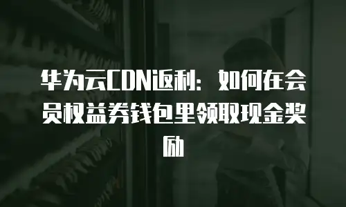 华为云CDN返利：如何在会员权益券钱包里领取现金奖励