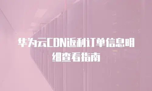 华为云CDN返利订单信息明细查看指南