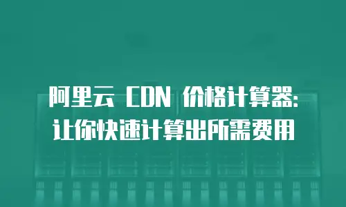阿里云 CDN 价格计算器：让你快速计算出所需费用