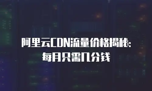 阿里云CDN流量价格揭秘：每月只需几分钱