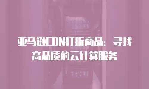 亚马逊CDN打折商品：寻找高品质的云计算服务