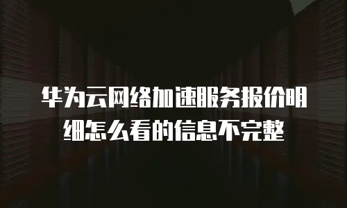 华为云网络加速服务报价明细怎么看的信息不完整