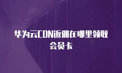 华为云CDN返佣在哪里领取会员卡