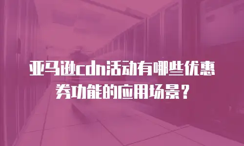 亚马逊cdn活动有哪些优惠券功能的应用场景？