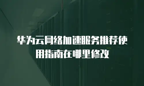 华为云网络加速服务推荐使用指南在哪里修改