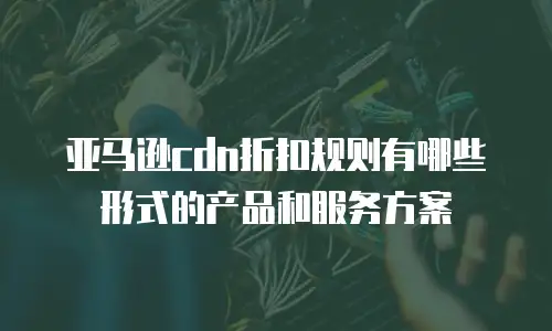 亚马逊cdn折扣规则有哪些形式的产品和服务方案