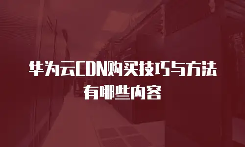 华为云CDN购买技巧与方法有哪些内容