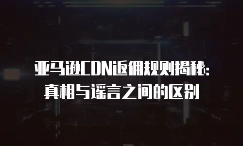 亚马逊CDN返佣规则揭秘：真相与谣言之间的区别