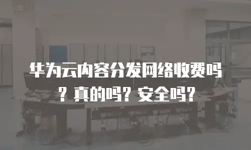 华为云内容分发网络收费吗？真的吗？安全吗？