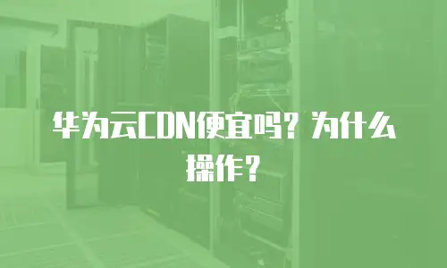 华为云CDN便宜吗？为什么操作？