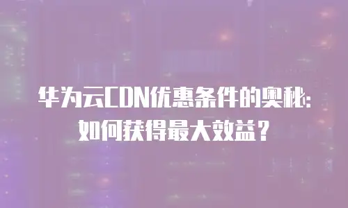 华为云CDN优惠条件的奥秘：如何获得最大效益？