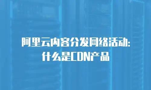 阿里云内容分发网络活动：什么是CDN产品