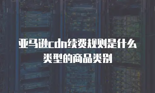 亚马逊cdn续费规则是什么类型的商品类别