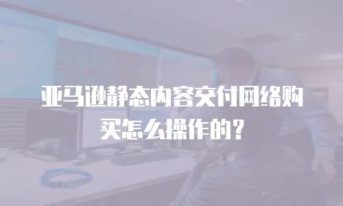 亚马逊静态内容交付网络购买怎么操作的？