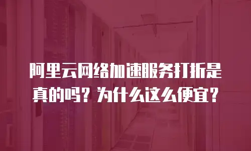 阿里云网络加速服务打折是真的吗？为什么这么便宜？