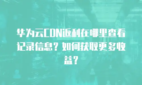 华为云CDN返利在哪里查看记录信息？如何获取更多收益？