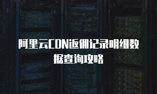 阿里云CDN返佣记录明细数据查询攻略