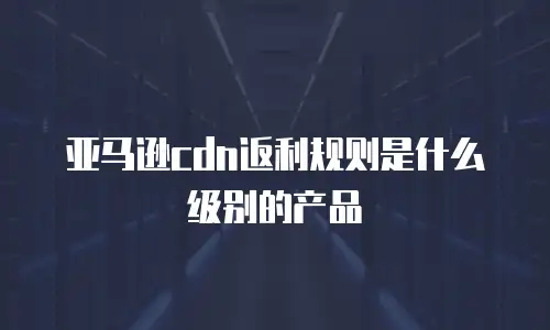亚马逊cdn返利规则是什么级别的产品