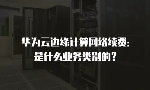 华为云边缘计算网络续费：是什么业务类别的？
