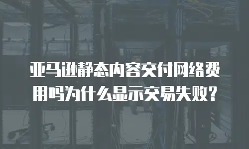 亚马逊静态内容交付网络费用吗为什么显示交易失败？