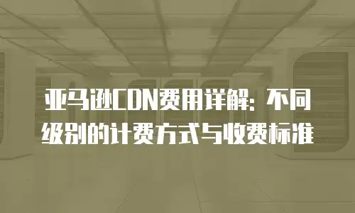 亚马逊CDN费用详解: 不同级别的计费方式与收费标准