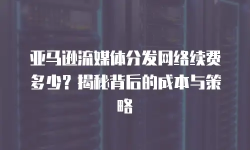 亚马逊流媒体分发网络续费多少？揭秘背后的成本与策略
