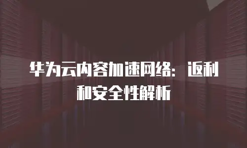 华为云内容加速网络：返利和安全性解析