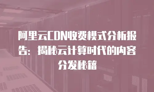 阿里云CDN收费模式分析报告：揭秘云计算时代的内容分发秘籍