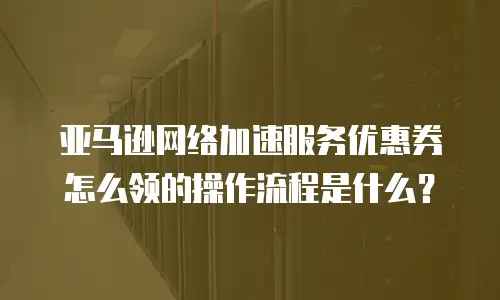 亚马逊网络加速服务优惠券怎么领的操作流程是什么？