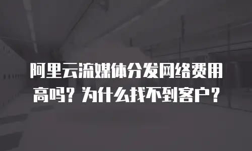 阿里云流媒体分发网络费用高吗？为什么找不到客户？