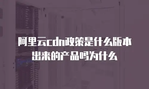 阿里云cdn政策是什么版本出来的产品吗为什么