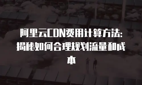 阿里云CDN费用计算方法：揭秘如何合理规划流量和成本