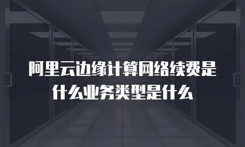 阿里云边缘计算网络续费是什么业务类型是什么