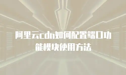 阿里云cdn如何配置端口功能模块使用方法