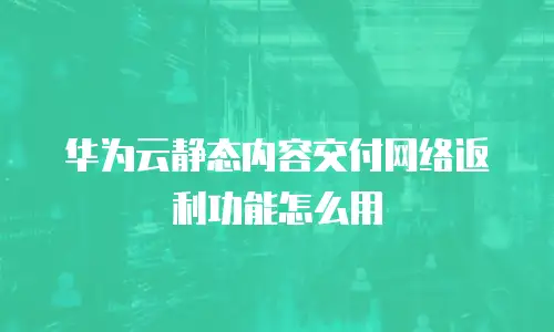 华为云静态内容交付网络返利功能怎么用