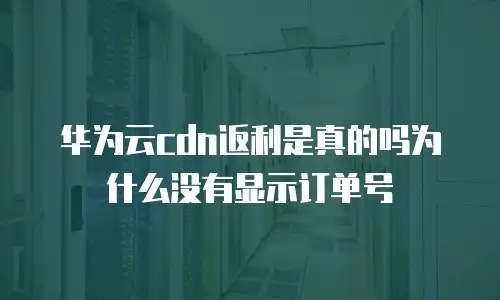 华为云cdn返利是真的吗为什么没有显示订单号