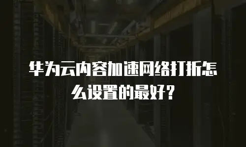 华为云内容加速网络打折怎么设置的最好？