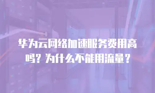 华为云网络加速服务费用高吗？为什么不能用流量？
