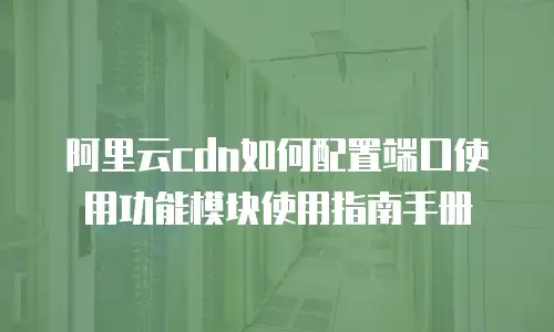 阿里云cdn如何配置端口使用功能模块使用指南手册