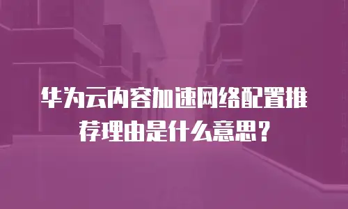 华为云内容加速网络配置推荐理由是什么意思？
