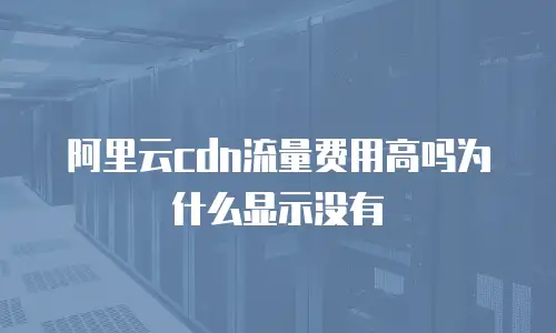 阿里云cdn流量费用高吗为什么显示没有
