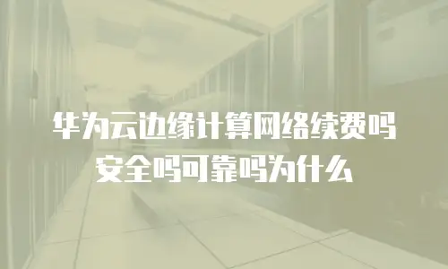 华为云边缘计算网络续费吗安全吗可靠吗为什么