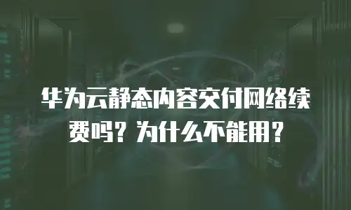 华为云静态内容交付网络续费吗？为什么不能用？
