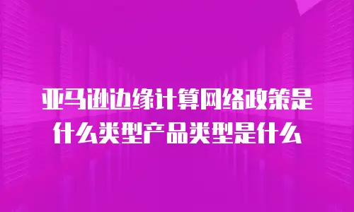 亚马逊边缘计算网络政策是什么类型产品类型是什么