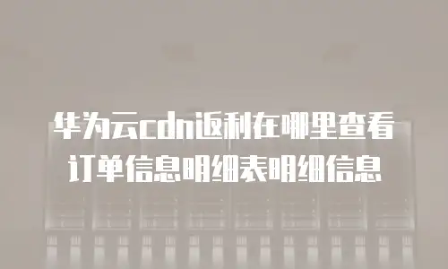 华为云cdn返利在哪里查看订单信息明细表明细信息