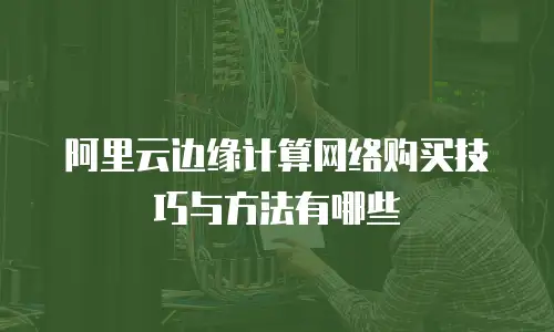 阿里云边缘计算网络购买技巧与方法有哪些