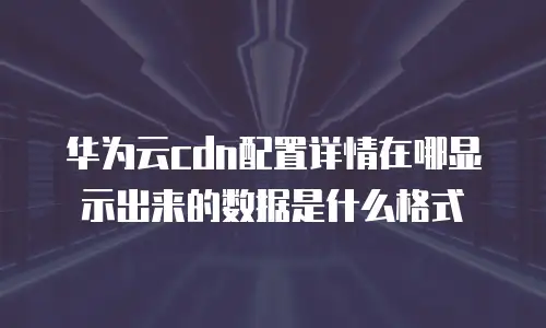 华为云cdn配置详情在哪显示出来的数据是什么格式