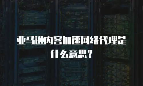 亚马逊内容加速网络代理是什么意思？